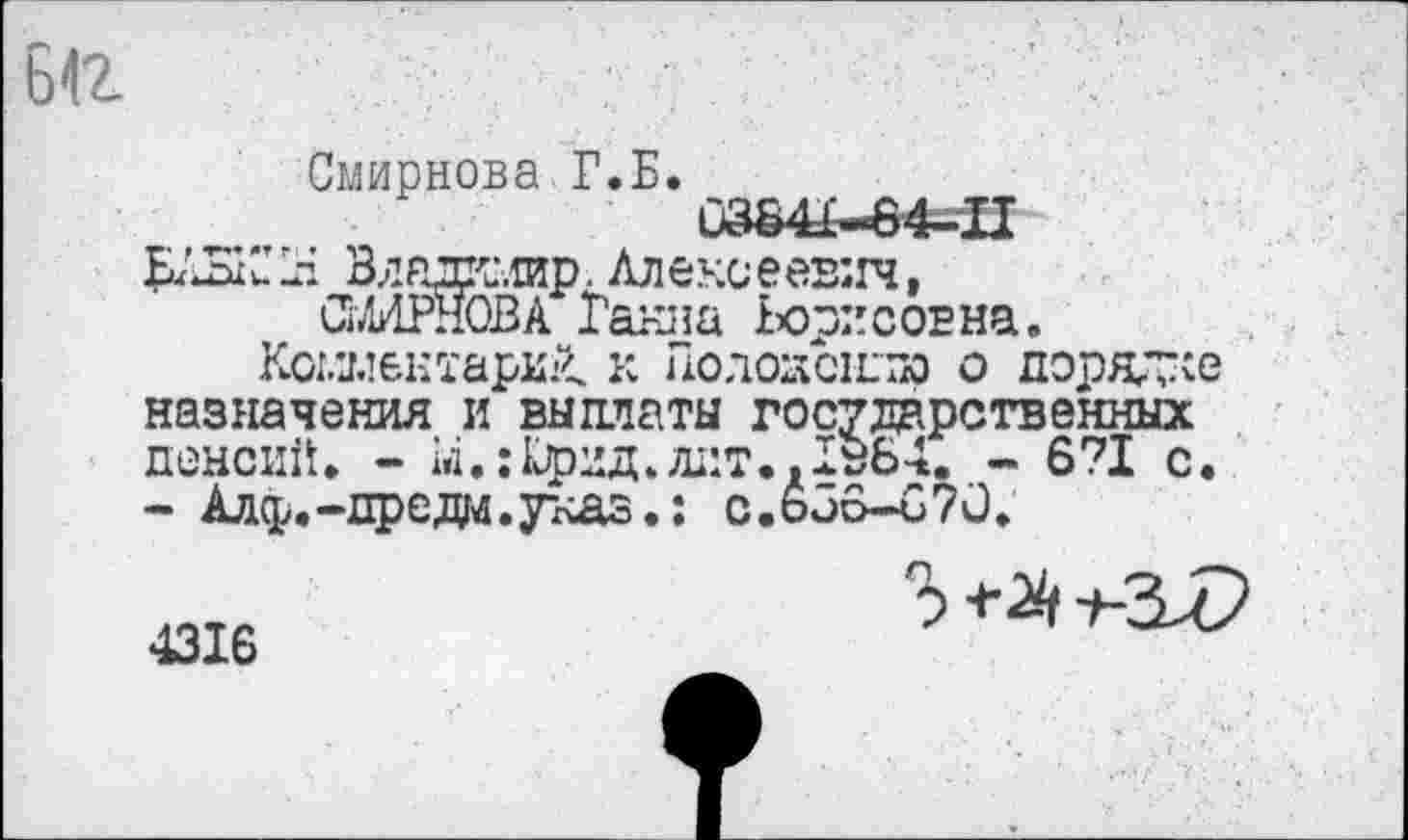 ﻿ьа
Смирнова Г.Б.
0384£-64*П
Владгт.сир. Алексеевич, СМИРНОВА Ганна Борисовна.
Комментарий. к Гюлоаснла о порядке
назначения и выплаты государственных пенсии. - ы.: Крид, дат., 136-1. - 6?1 с - Алф.-предм.указ.: с.ь36-и70.

4316
3 <•